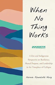 When No Thing Works : A Zen and Indigenous Perspective on Resilience, Shared Purpose, and Leadership in the Timeplace of Collapse by Norma Wong